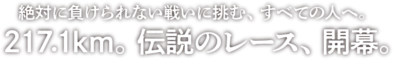 絶対に負けられない戦いに挑む、すべての人へ。217.1km。伝説のレース、開幕。