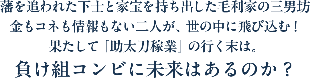 藩を追われた下士と家宝を持ち出した毛利家の三男坊 金もコネも情報もない二人が、世の中に飛び込む！果たして「助太刀稼業」の行く末は。負け組コンビに未来はあるのか？